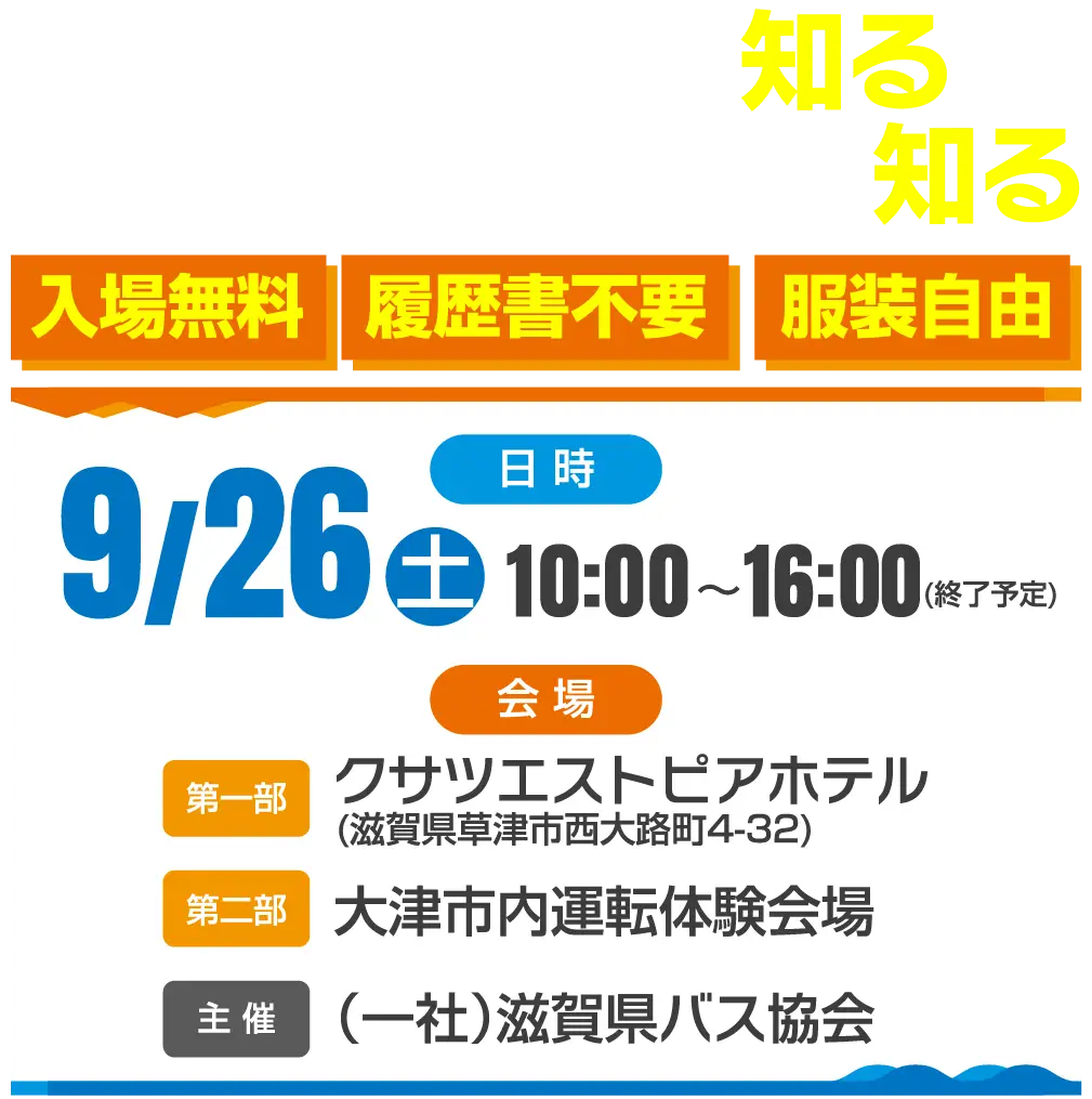 職場・会社を知る/大型バスの運転を知る/服装自由・歴書不要・入場無料/9/26(土)10:00〜16:00(終了予定)/会場・第一部-クサツエストピアホテル(滋賀県草津市西大路町4-32)第二部-大津市内運転体験会場/主催（一社）滋賀県バス協会/問い合わせ先▶︎077-585-8333