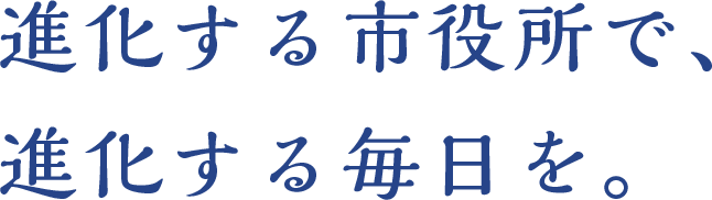 進化する市役所で、進化する毎日を。