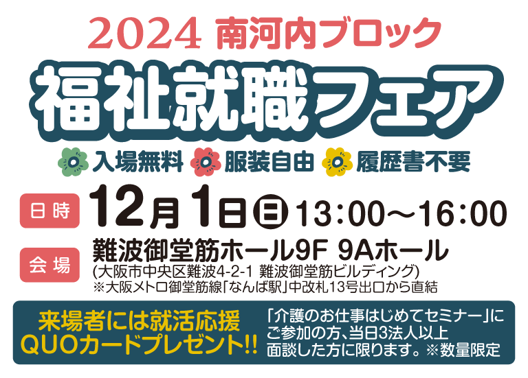 南河内ブロック福祉就職フェア2024/入場無料/服装自由/履歴書不要/【日時】12月1日(日)13:00〜16:00【会場】難波御堂筋ホール9F9Aホール(大阪市中央区難波4-2-1 難波御堂筋ビルディング)大阪メトロ御堂筋線なんば駅中改札13号出口から直結。来場者には就活応援QUOカードプレゼント!!当日3法人以上面談した方に限ります。※数量限定