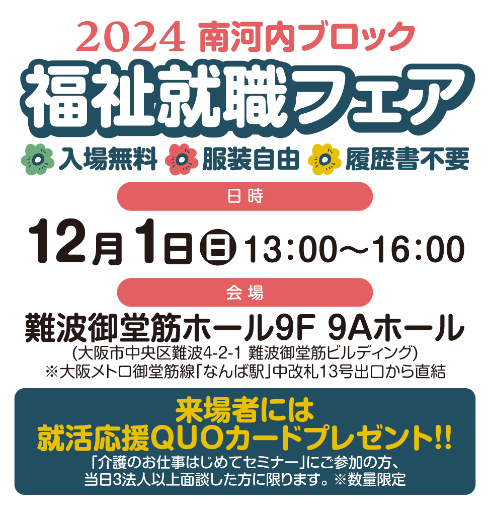 南河内ブロック福祉就職フェア2024/入場無料/服装自由/履歴書不要/【日時】12月1日(日)13:00〜16:00【会場】難波御堂筋ホール9F9Aホール(大阪市中央区難波4-2-1 難波御堂筋ビルディング)大阪メトロ御堂筋線なんば駅中改札13号出口から直結。来場者には就活応援QUOカードプレゼント!!当日3法人以上面談した方に限ります。※数量限定