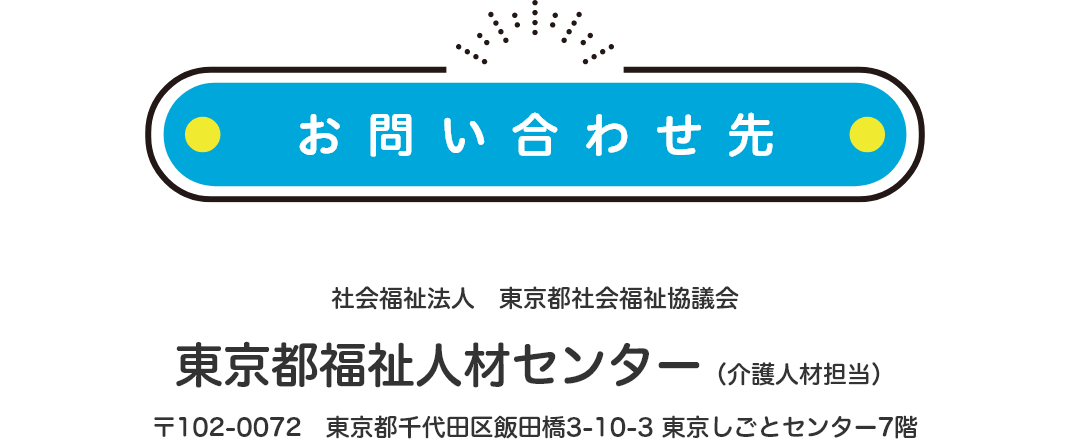 お問い合わせ先について。社会福祉法人東京都社会福祉協議会 東京都福祉人材センター(介護人材担当) 〒102-0072 東京都千代田区飯田橋3-10-3 東京しごとセンター7階