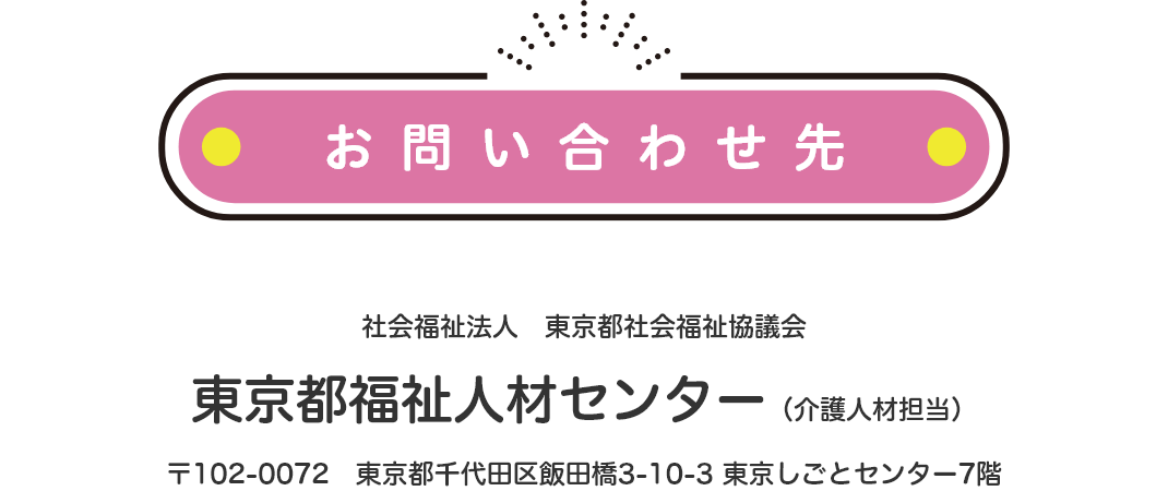 お問い合わせ先について。社会福祉法人東京都社会福祉協議会 東京都福祉人材センター(介護人材担当) 〒102-0072 東京都千代田区飯田橋3-10-3 東京しごとセンター7階