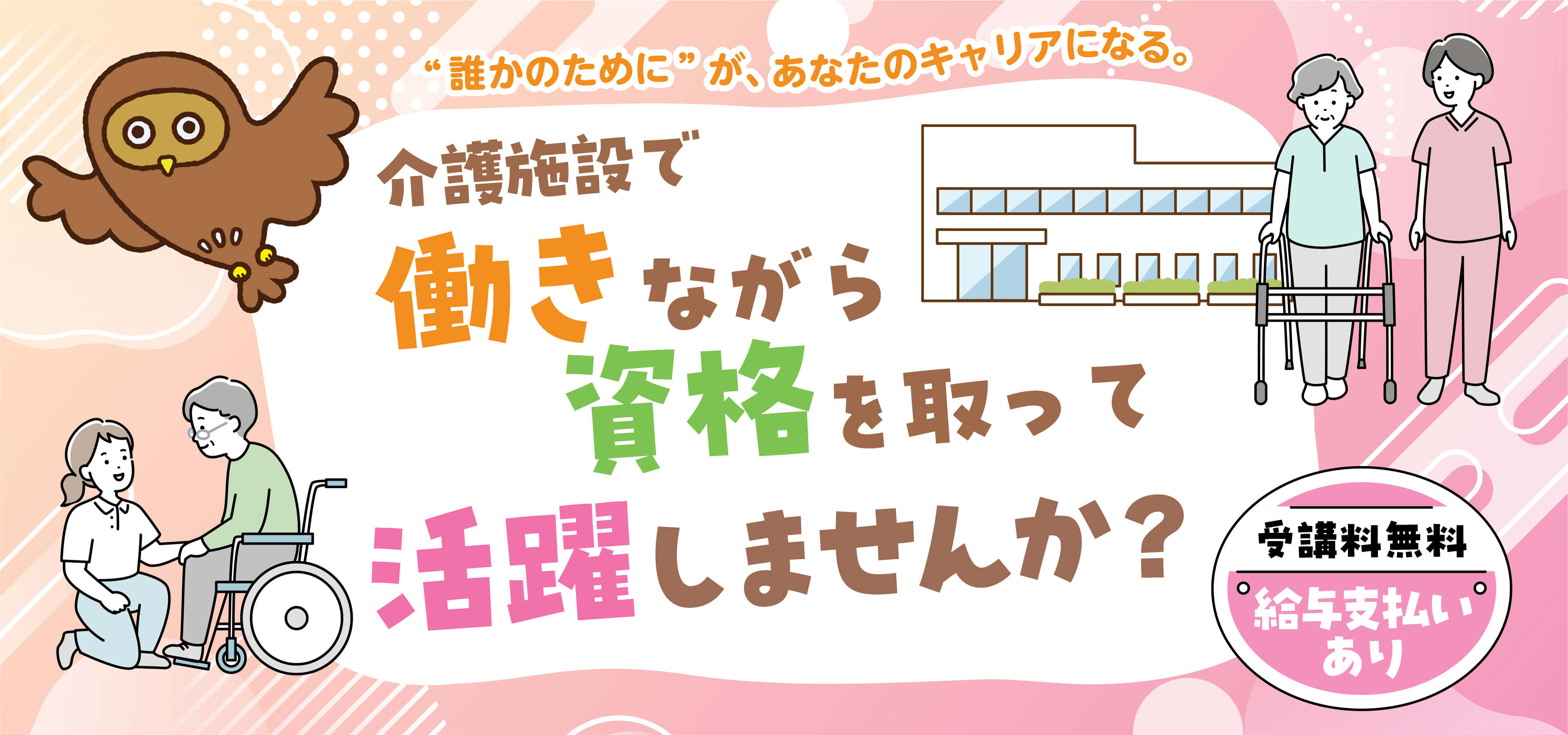 “誰かのためにがあなたのキャリアに”というコピーが記載、介護施設で働きながら資格を取って活躍しませんか？という文章、受講料無料で給与支払いありという文章、フクロウと介護中をイメージしたイラストが記載。