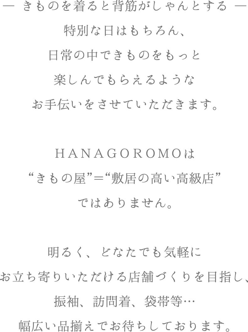 ―きものを着ると背筋がしゃんとする―
特別な日はもちろん、日常の中できものをもっと楽しんでもらえるようなお手伝いをさせていただきます。ＨＡＮＡＧＯＲＯＭＯは“きもの店”＝“敷居の高い高級店”ではありませ