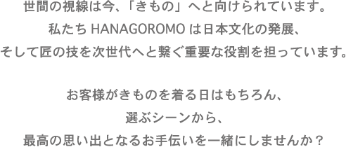 世界の視線は今、「きもの」へと向けられています。
私たちHANAGOROMOは日本の文化の発展、そして匠の技を次世代へと繋ぐ重要な役割を担っています。
お客様が着物を着る日はもちろん、選ぶシーンから、最高の思い出となるお手伝いを一緒にしませんか?