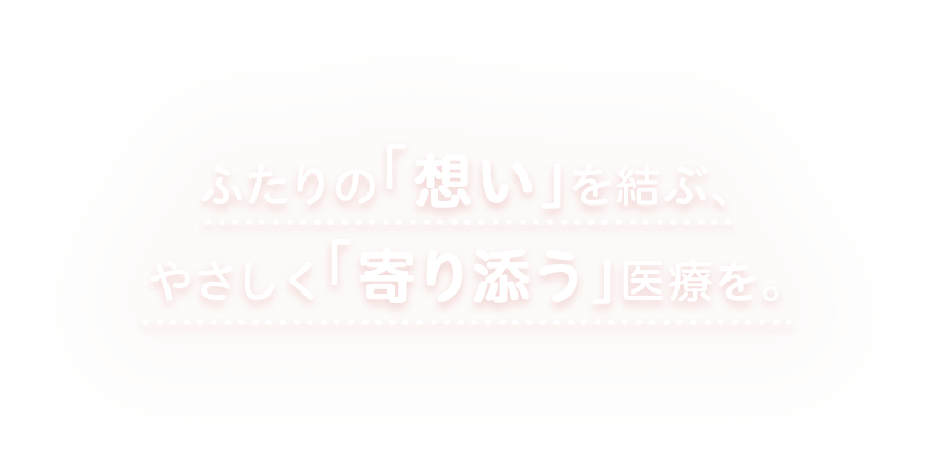 ふたりの「　想い　」を結ぶ、やさしく「　寄り添う　」医療を。