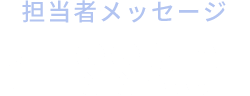 担当者メッセージ MESSAGE