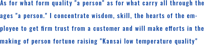 As for what form quality a person as for what carry all through the ages a person. I concentrate wisdom, skill, the hearts of the employee to get firm trust from a customer and will make efforts in the making of person fortune raising Kansai low temperature quality more in future.