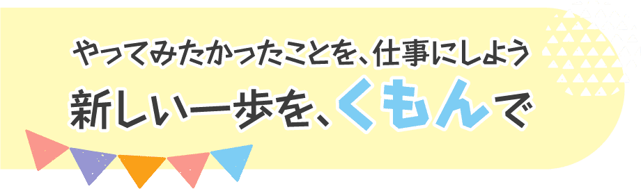 やってみたかったことを、仕事にしよう 新しい一歩を、くもんで