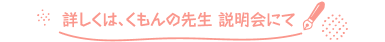 詳しくは、くもんの先生 説明会にて