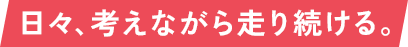 日々、考えながら走り続ける。
