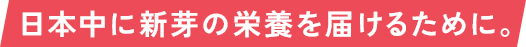 日本中に新芽の栄養を届けるために。