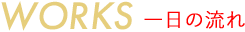WORKS 一日の流れ