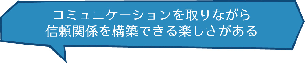 コミュニケーションを取りながら信頼関係を構築できる楽しさがある