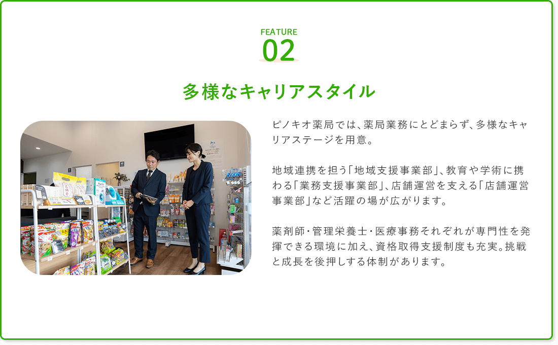 FEATURE02
多様なキャリアスタイル

ピノキオ薬局では、薬局業務にとどまらず、多様なキャリアステージを用意。

地域連携を担う「地域支援事業部」、教育や学術に携わる「業務支援事業部」、店舗運営を支える「店舗運営事業部」など活躍の場が広がります。

薬剤師・管理栄養士・医療事務それぞれが専門性を発揮できる環境に加え、資格取得支援制度も充実。挑戦と成長を後押しする体制があります。
