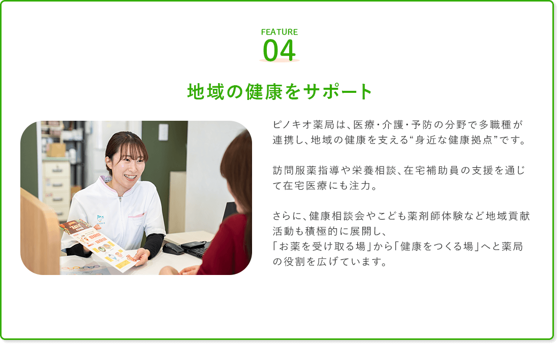 FEATURE04
地域の健康をサポート

ピノキオ薬局は、医療・介護・予防の分野で多職種が連携し、地域の健康を支える“身近な健康拠点”です。

訪問服薬指導や栄養相談、在宅補助員の支援を通じて在宅医療にも注力。

さらに、健康相談会やこども薬剤師体験など地域貢献活動も積極的に展開し、
「お薬を受け取る場」から「健康をつくる場」へと薬局の役割を広げています。