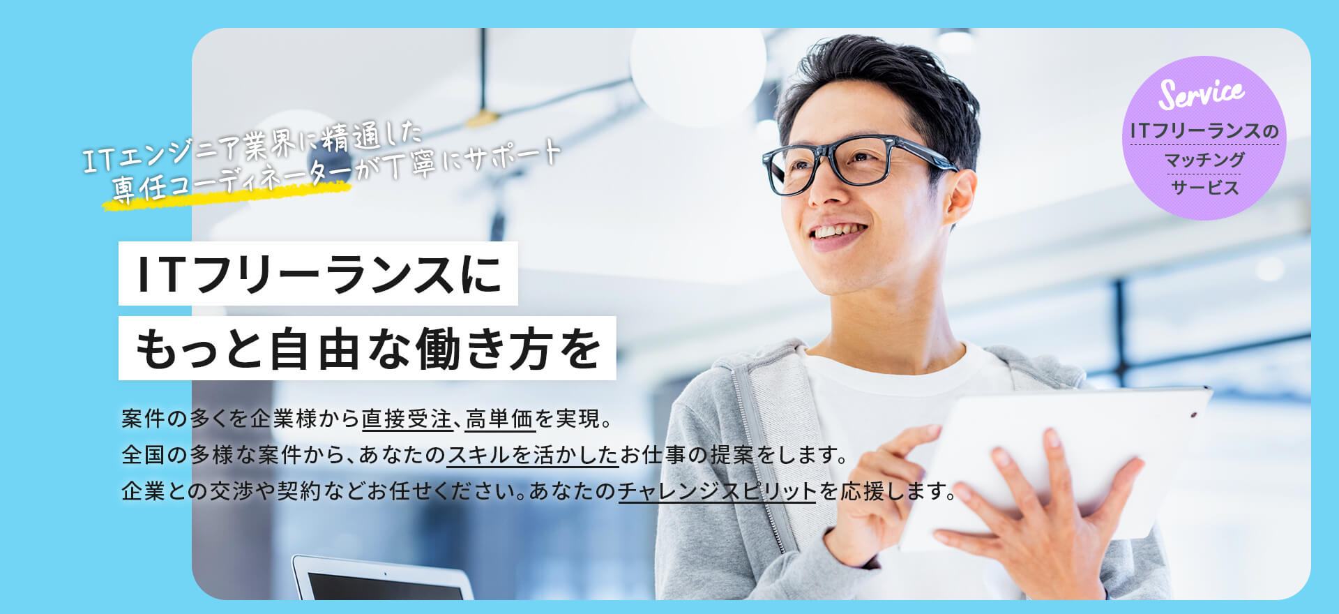 【ITフリーランスのマッチングサービス】ITエンジニア業界に精通した専任コーディネーターが丁寧にサポート「ITフリーランスに　もっと自由な働き方を」案件の多くを企業様から直絶受注、高単価を実現。全国の多様な案件から、あなたのスキルを活かしたお仕事の提案をします。企業との交渉や契約などお任せください。あなたのチャレンジスピリットを応援します。