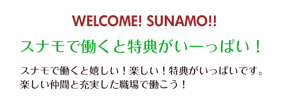 WELCOME! SUNAMO!! スナモで働くと特典がいーっぱい！ スナモで働くと嬉しい！楽しい！特典がいっぱいです。楽しい仲間と充実した職場で働こう！