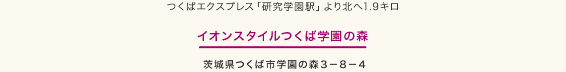 つくばエクスプレス「研究学園駅」より北へ1.9キロ　イオンスタイルつくば学園の森　茨城県つくば市学園の森３－８－４