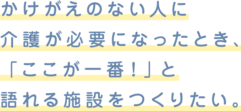 かけがえのない人に介護が必要になったとき、「ここが一番！」と語れる施設をつくりたい。