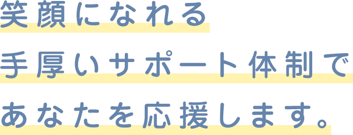 笑顔になれる手厚いサポート体制であなたを応援します。