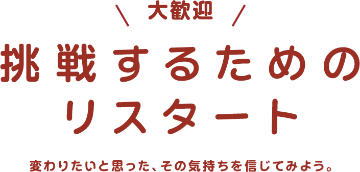 大歓迎 挑戦するためのリスタート 変わりたいと思った、その気持ちを信じてみよう。